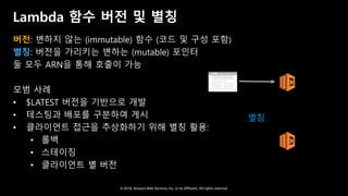 © 2018, Amazon Web Services, Inc. or Its Affiliates. All rights reserved.
Lambda 함수 버전 및 별칭
버전: 변하지 않는 (immutable) 함수 (코드 및 구성 포함)
별칭: 버전을 가리키는 변하는 (mutable) 포인터
둘 모두 ARN을 통해 호출이 가능
모범 사례
• $LATEST 버전을 기반으로 개발
• 테스팅과 배포를 구분하여 게시
• 클라이언트 접근을 추상화하기 위해 별칭 활용:
• 롤백
• 스테이징
• 클라이언트 별 버전
Web app Lambda
function,
v1
Lambda
function,
v2
별칭
 
