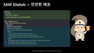 © 2018, Amazon Web Services, Inc. or Its Affiliates. All rights reserved.
SAM Globals + 안전한 배포
Globals:
Function:
Runtime: nodejs4.3
AutoPublishAlias: !Ref ENVIRONMENT
MyLambdaFunction:
Type: AWS::Serverless::Function
Properties:
Handler: index.handler
DeploymentPreference:
Type: Linear10PercentEvery10Minutes
Alarms:
# A list of alarms that you want to monitor
- !Ref AliasErrorMetricGreaterThanZeroAlarm
- !Ref LatestVersionErrorMetricGreaterThanZeroAlarm
Hooks:
# Validation Lambda functions that are run before & after traffic shifting
PreTraffic: !Ref PreTrafficLambdaFunction
PostTraffic: !Ref PostTrafficLambdaFunction
 