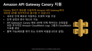 © 2018, Amazon Web Services, Inc. or Its Affiliates. All rights reserved.
Amazon API Gateway Canary 지원
Canary 릴리즈 배포를 사용하여 Amazon API Gateway에서
새로운 API를 점차적으로 출시할 수 있습니다
• 새로운 단계 배포로 이동하는 트래픽 비율 구성
• 단계 설정과 변수 테스트 가능
• API Gateway는 Canary 배포 API에 의해 제어되는 요청들을
위한 추가적인 Amazon CloudWatch Logs 그룹과 CloudWatch
지표를 생성
• 롤백 가능(배포를 제거 또는 트래픽 비율을 0으로 설정)
 