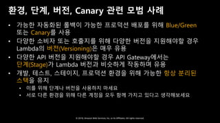© 2018, Amazon Web Services, Inc. or Its Affiliates. All rights reserved.
환경, 단계, 버전, Canary 관련 모범 사례
• 가능한 자동화된 롤백이 가능한 프로덕션 배포를 위해 Blue/Green
또는 Canary를 사용
• 다양한 소비자 또는 호출지를 위해 다양한 버전을 지원해야할 경우
Lambda의 버전(Versioning)은 매우 유용
• 다양한 API 버전을 지원해야할 경우 API Gateway에서는
단계(Stage)가 Lambda 버전과 비슷하게 작동하며 유용
• 개발, 테스트, 스테이지, 프로덕션 환경을 위해 가능한 항상 분리된
스택을 유지
• 이를 위해 단계나 버전을 사용하지 마세요
• 서로 다른 환경을 위해 다른 계정을 모두 함께 가지고 있다고 생각해보세요
 