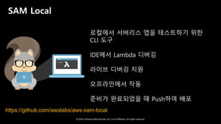 © 2018, Amazon Web Services, Inc. or Its Affiliates. All rights reserved.
SAM Local
로컬에서 서버리스 앱을 테스트하기 위한
CLI 도구
IDE에서 Lambda 디버깅
라이브 디버깅 지원
오프라인에서 작동
준비가 완료되었을 때 Push하여 배포
https://github.com/awslabs/aws-sam-local
 
