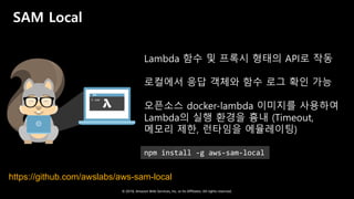 © 2018, Amazon Web Services, Inc. or Its Affiliates. All rights reserved.
SAM Local
Lambda 함수 및 프록시 형태의 API로 작동
로컬에서 응답 객체와 함수 로그 확인 가능
오픈소스 docker-lambda 이미지를 사용하여
Lambda의 실행 환경을 흉내 (Timeout,
메모리 제한, 런타임을 에뮬레이팅)
https://github.com/awslabs/aws-sam-local
npm install -g aws-sam-local
 