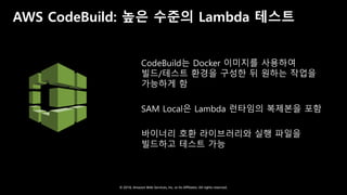 © 2018, Amazon Web Services, Inc. or Its Affiliates. All rights reserved.
AWS CodeBuild: 높은 수준의 Lambda 테스트
CodeBuild는 Docker 이미지를 사용하여
빌드/테스트 환경을 구성한 뒤 원하는 작업을
가능하게 함
SAM Local은 Lambda 런타임의 복제본을 포함
바이너리 호환 라이브러리와 실행 파일을
빌드하고 테스트 가능
 