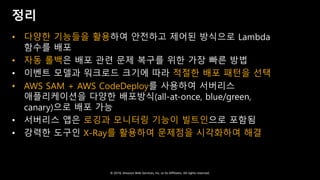 © 2018, Amazon Web Services, Inc. or Its Affiliates. All rights reserved.
정리
• 다양한 기능들을 활용하여 안전하고 제어된 방식으로 Lambda
함수를 배포
• 자동 롤백은 배포 관련 문제 복구를 위한 가장 빠른 방법
• 이벤트 모델과 워크로드 크기에 따라 적절한 배포 패턴을 선택
• AWS SAM + AWS CodeDeploy를 사용하여 서버리스
애플리케이션을 다양한 배포방식(all-at-once, blue/green,
canary)으로 배포 가능
• 서버리스 앱은 로깅과 모니터링 기능이 빌트인으로 포함됨
• 강력한 도구인 X-Ray를 활용하여 문제점을 시각화하여 해결
 