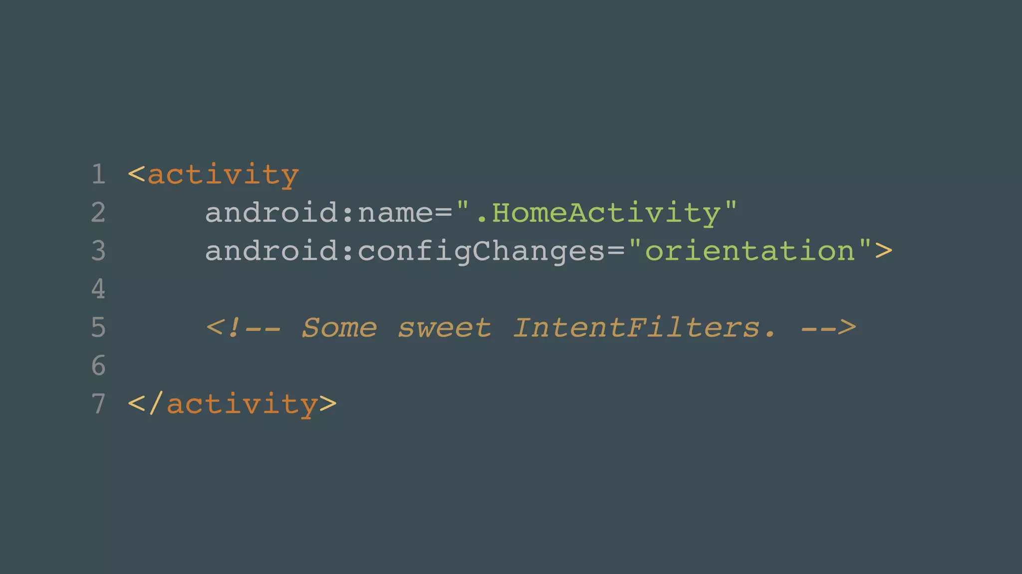 1 <activity! 
2 android:name=".HomeActivity"! 
3 android:configChanges="orientation">! 
4 ! 
5 <!-- Some sweet IntentFilters. -->! 
6 ! 
7 </activity> 
 