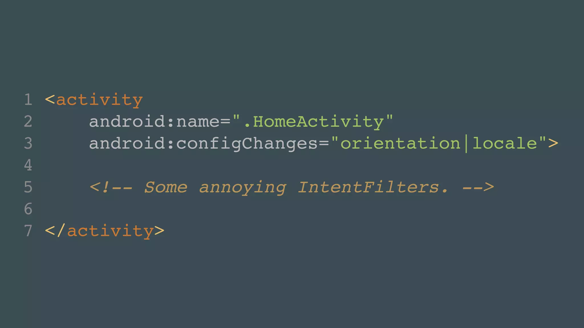 1 <activity! 
2 android:name=".HomeActivity"! 
3 android:configChanges="orientation! 
4 ! 
5 <!-- Some annoying IntentFilters. -->! 
6 ! 
7 </activity> 
|locale"> 
 