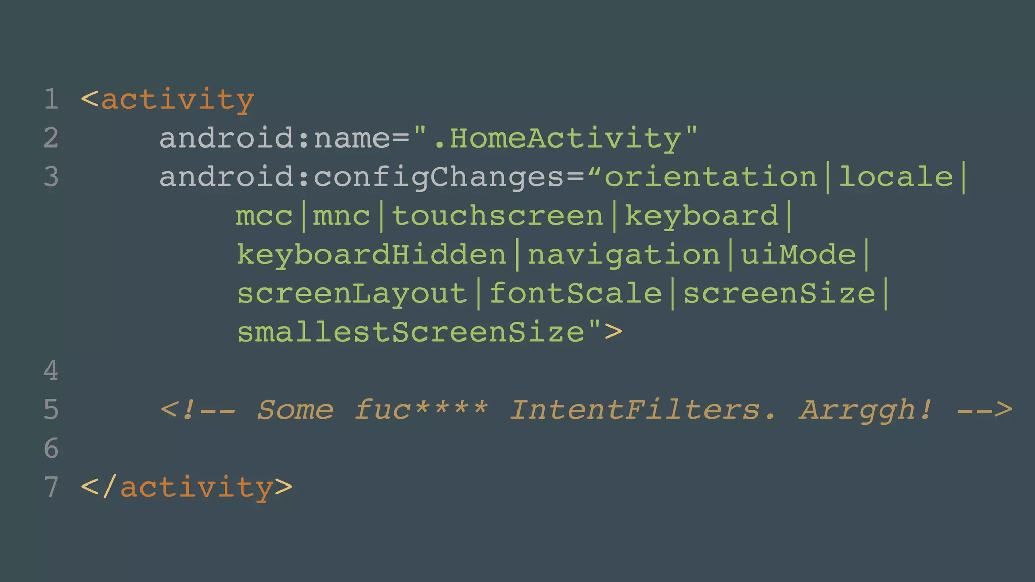 1 <activity! 
2 android:name=".HomeActivity"! 
3 android:configChanges=“orientation|locale|! 
mcc|mnc|touchscreen|keyboard|! 
keyboardHidden|navigation|uiMode|! 
screenLayout|fontScale|screenSize|! 
smallestScreenSize">! 
4 ! 
5 <!-- Some fuc**** IntentFilters. Arrggh! -->! 
6 ! 
7 </activity> 
 