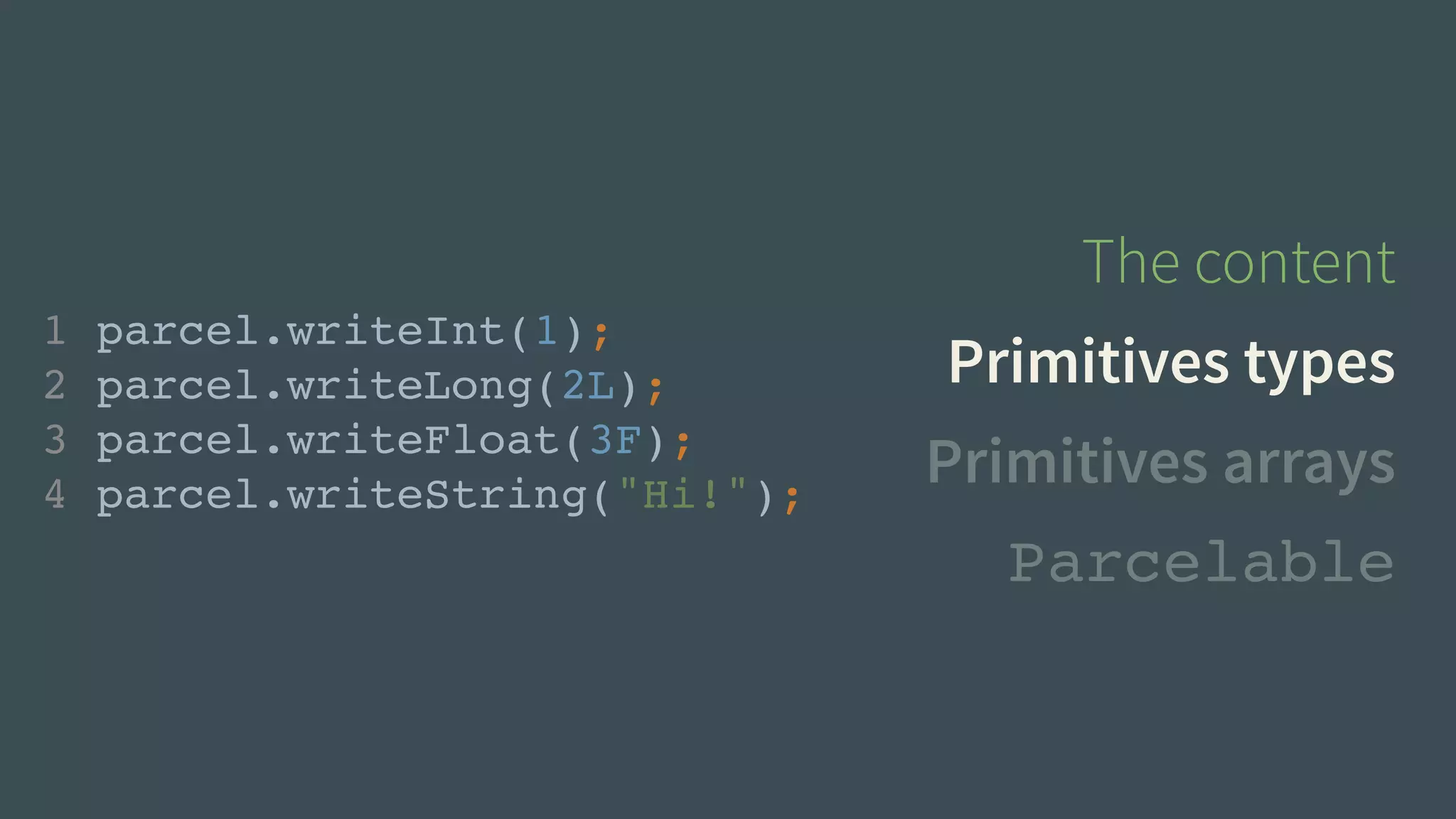 The content 
Primitives types 
Primitives arrays 
1 parcel.writeInt(1);! 
2 parcel.writeLong(2L);! 
3 parcel.writeFloat(3F);! 
4 parcel.writeString("Hi!"); 
Parcelable 
 