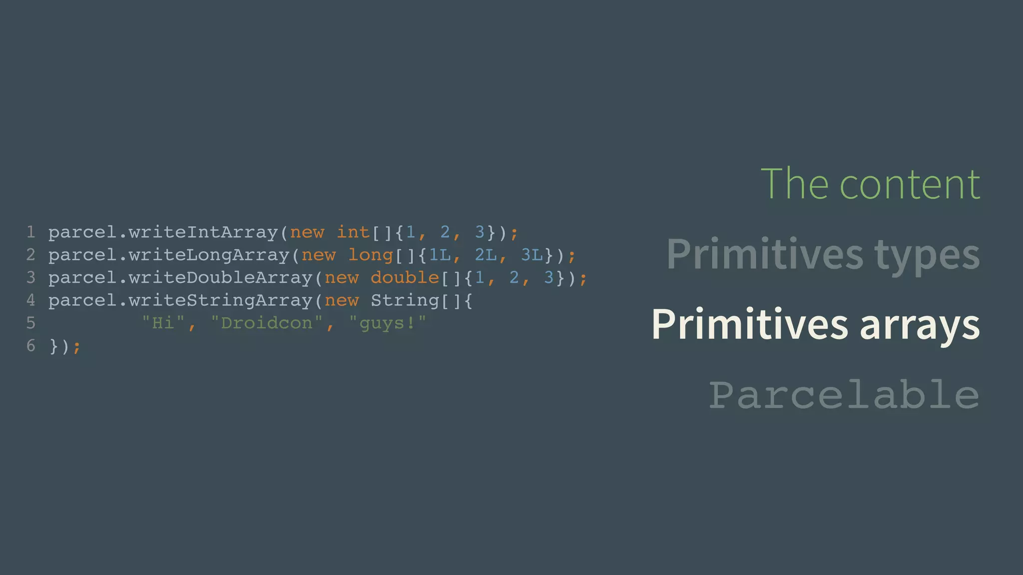 1 parcel.writeIntArray(new int[]{1, 2, 3});! 
2 parcel.writeLongArray(new long[]{1L, 2L, 3L});! 
3 parcel.writeDoubleArray(new double[]{1, 2, 3});! 
4 parcel.writeStringArray(new String[]{! 
5 "Hi", "Droidcon", "guys!"! 
6 }); 
The content 
Primitives types 
Primitives arrays 
Parcelable 
 
