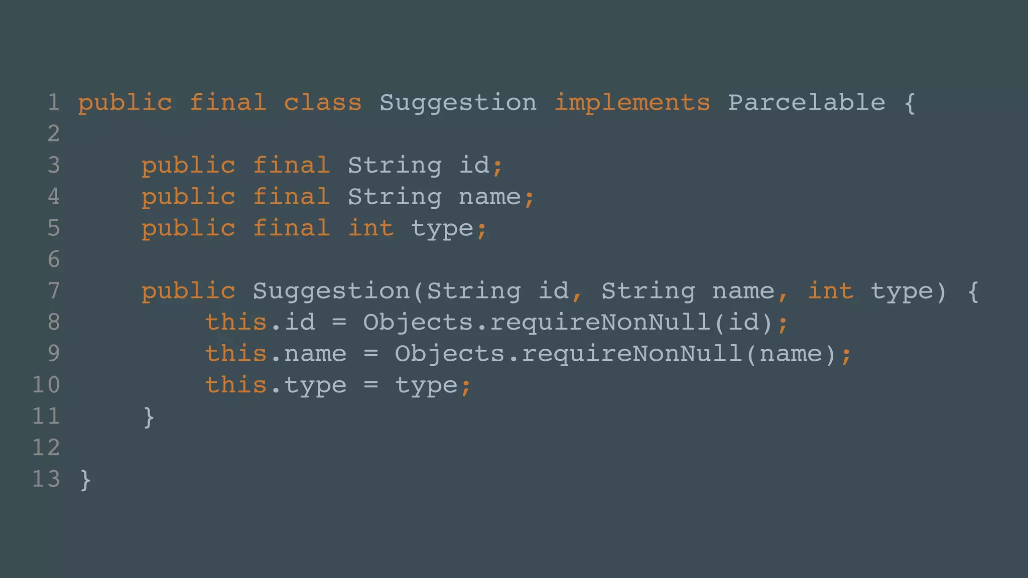 1 public final class Suggestion implements Parcelable {! 
2 ! 
3 public final String id;! 
4 public final String name;! 
5 public final int type;! 
6 ! 
7 public Suggestion(String id, String name, int type) {! 
8 this.id = Objects.requireNonNull(id);! 
9 this.name = Objects.requireNonNull(name);! 
10 this.type = type;! 
11 }! 
12 ! 
13 } 
 