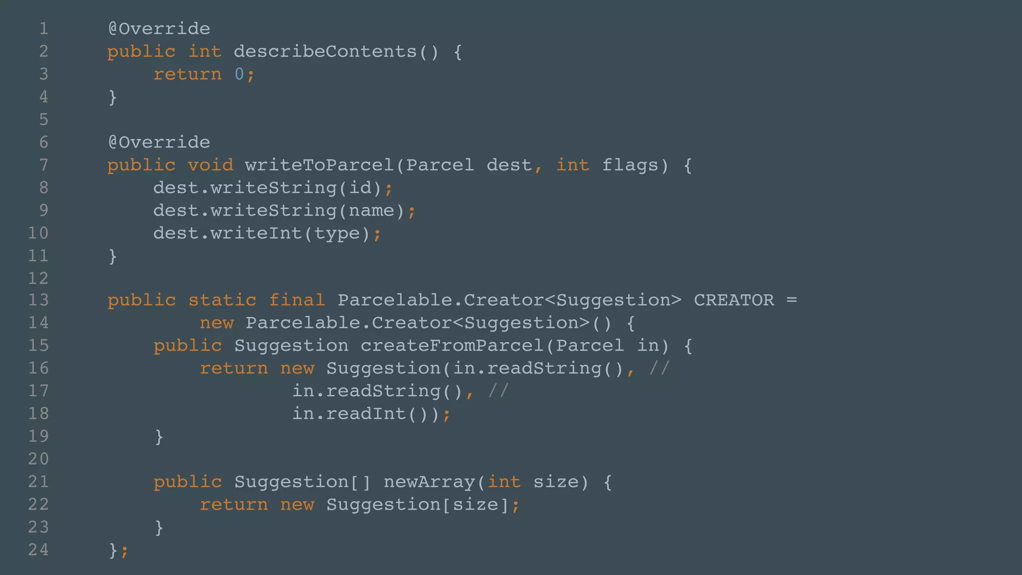 1 @Override! 
2 public int describeContents() {! 
3 return 0;! 
4 }! 
5 ! 
6 @Override! 
7 public void writeToParcel(Parcel dest, int flags) {! 
8 dest.writeString(id);! 
9 dest.writeString(name);! 
10 dest.writeInt(type);! 
11 }! 
12 
13 public static final Parcelable.Creator<Suggestion> CREATOR = ! 
14 new Parcelable.Creator<Suggestion>() {! 
15 public Suggestion createFromParcel(Parcel in) {! 
16 return new Suggestion(in.readString(), // ! 
17 in.readString(), //! 
18 in.readInt());! 
19 }! 
20 ! 
21 public Suggestion[] newArray(int size) {! 
22 return new Suggestion[size];! 
23 }! 
24 }; 
 