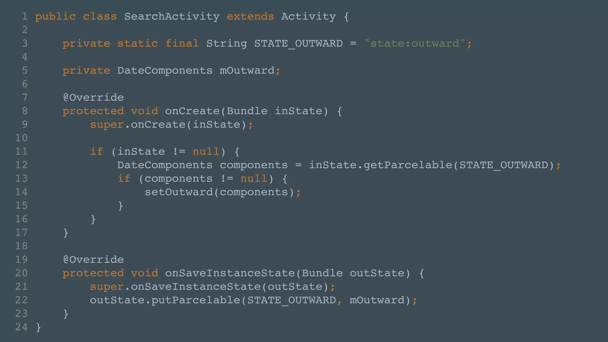1 public class SearchActivity extends Activity {! 
2 ! 
3 private static final String STATE_OUTWARD = "state:outward";! 
4 ! 
5 private DateComponents mOutward;! 
6 ! 
7 @Override! 
8 protected void onCreate(Bundle inState) {! 
9 super.onCreate(inState);! 
10 ! 
11 if (inState != null) {! 
12 DateComponents components = inState.getParcelable(STATE_OUTWARD);! 
13 if (components != null) {! 
14 setOutward(components);! 
15 }! 
16 }! 
17 }! 
18 ! 
19 @Override! 
20 protected void onSaveInstanceState(Bundle outState) {! 
21 super.onSaveInstanceState(outState);! 
22 outState.putParcelable(STATE_OUTWARD, mOutward);! 
23 }! 
24 } 
 
