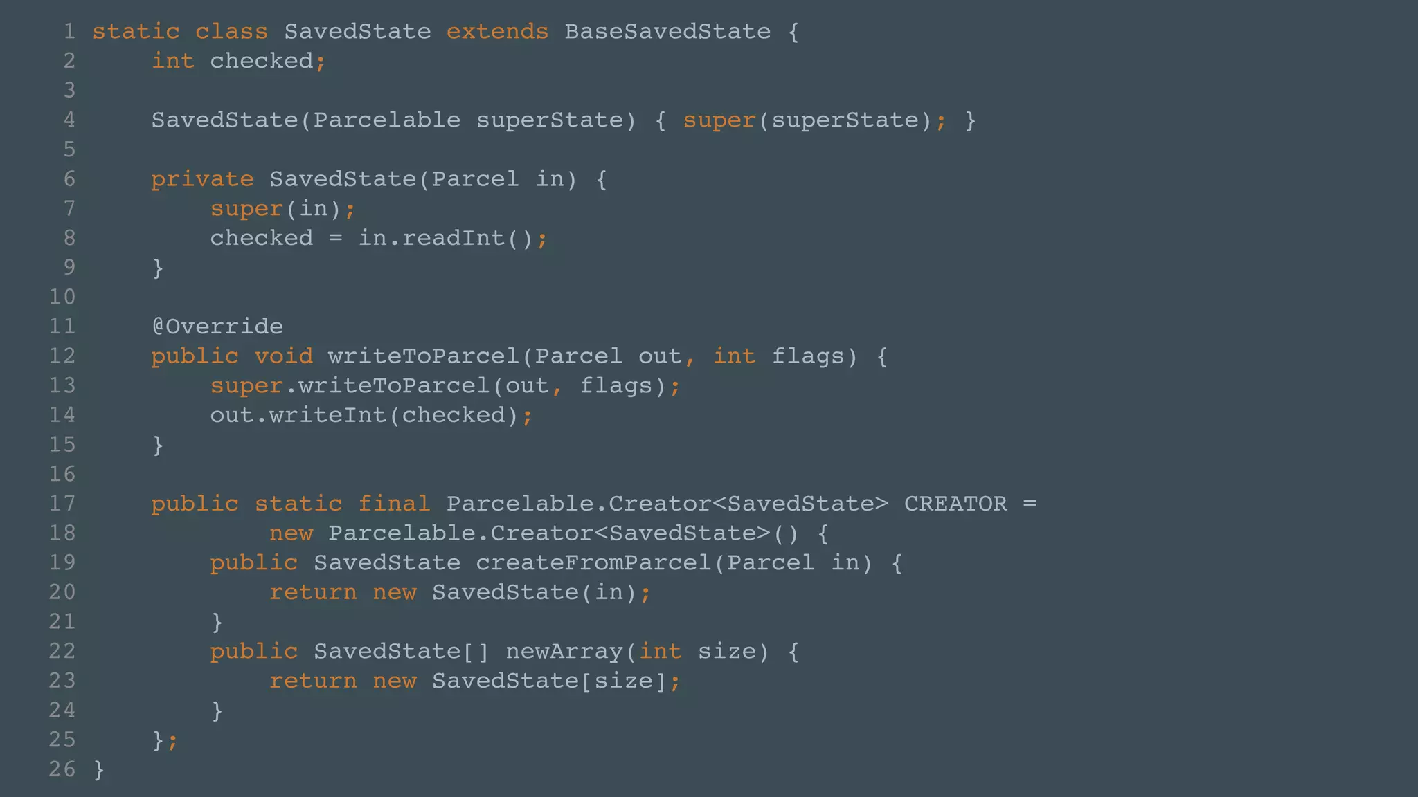 1 static class SavedState extends BaseSavedState {! 
2 int checked;! 
3 ! 
4 SavedState(Parcelable superState) { super(superState); }! 
5 ! 
6 private SavedState(Parcel in) {! 
7 super(in);! 
8 checked = in.readInt();! 
9 }! 
10 ! 
11 @Override! 
12 public void writeToParcel(Parcel out, int flags) {! 
13 super.writeToParcel(out, flags);! 
14 out.writeInt(checked);! 
15 }! 
16 ! 
17 public static final Parcelable.Creator<SavedState> CREATOR = ! 
18 new Parcelable.Creator<SavedState>() {! 
19 public SavedState createFromParcel(Parcel in) {! 
20 return new SavedState(in);! 
21 }! 
22 public SavedState[] newArray(int size) {! 
23 return new SavedState[size];! 
24 }! 
25 };! 
26 } 
 