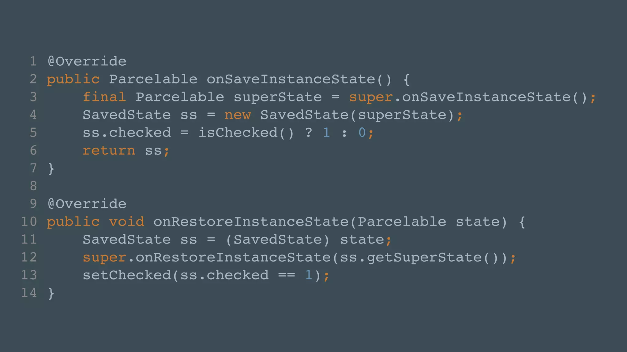 1 @Override! 
2 public Parcelable onSaveInstanceState() {! 
3 final Parcelable superState = super.onSaveInstanceState();! 
4 SavedState ss = new SavedState(superState);! 
5 ss.checked = isChecked() ? 1 : 0;! 
6 return ss;! 
7 }! 
8 ! 
9 @Override! 
10 public void onRestoreInstanceState(Parcelable state) {! 
11 SavedState ss = (SavedState) state;! 
12 super.onRestoreInstanceState(ss.getSuperState());! 
13 setChecked(ss.checked == 1);! 
14 } 
 