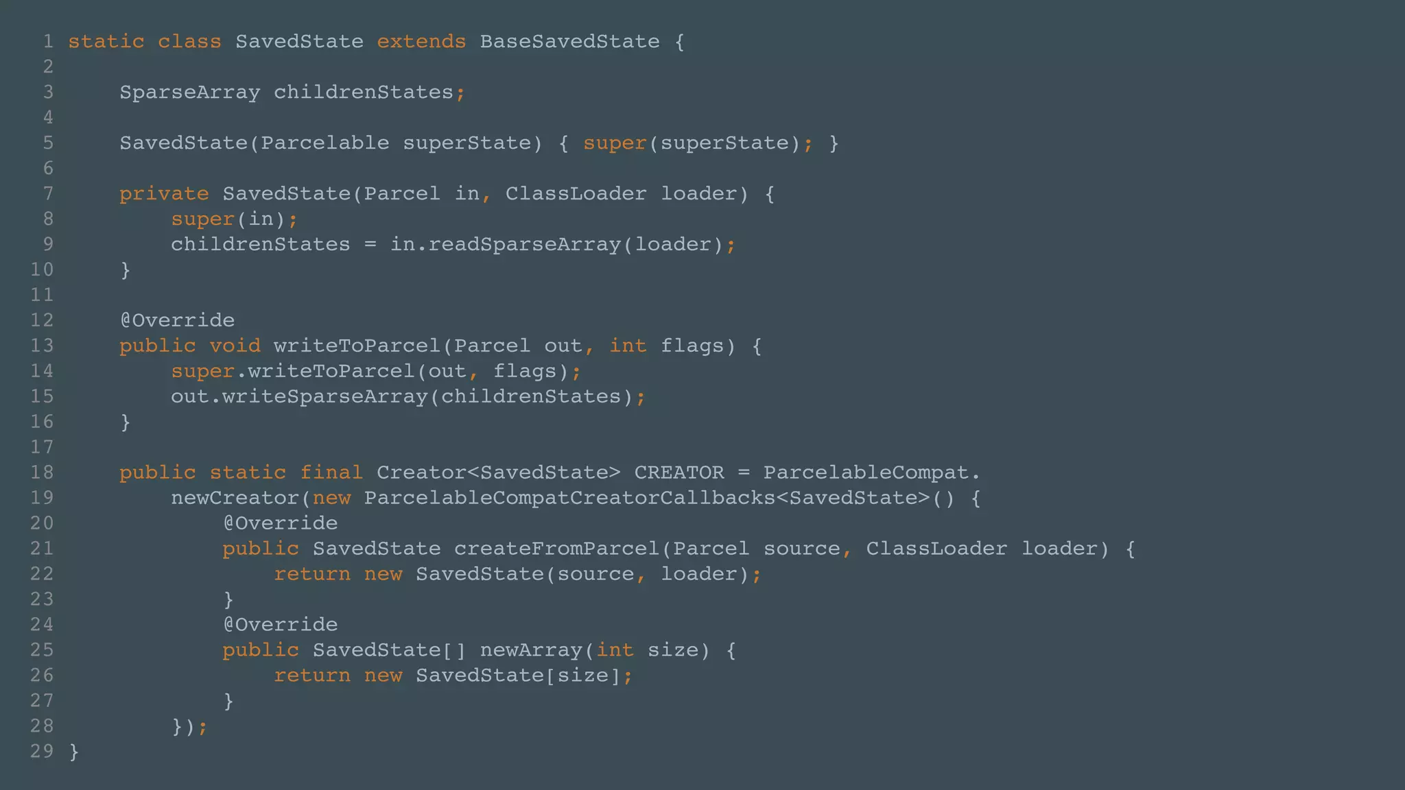1 static class SavedState extends BaseSavedState {! 
2 ! 
3 SparseArray childrenStates;! 
4 ! 
5 SavedState(Parcelable superState) { super(superState); }! 
6 ! 
7 private SavedState(Parcel in, ClassLoader loader) {! 
8 super(in);! 
9 childrenStates = in.readSparseArray(loader);! 
10 }! 
11 ! 
12 @Override! 
13 public void writeToParcel(Parcel out, int flags) {! 
14 super.writeToParcel(out, flags);! 
15 out.writeSparseArray(childrenStates);! 
16 }! 
17 ! 
18 public static final Creator<SavedState> CREATOR = ParcelableCompat.! 
19 newCreator(new ParcelableCompatCreatorCallbacks<SavedState>() {! 
20 @Override! 
21 public SavedState createFromParcel(Parcel source, ClassLoader loader) {! 
22 return new SavedState(source, loader);! 
23 }! 
24 @Override! 
25 public SavedState[] newArray(int size) {! 
26 return new SavedState[size];! 
27 }! 
28 });! 
29 } 
 