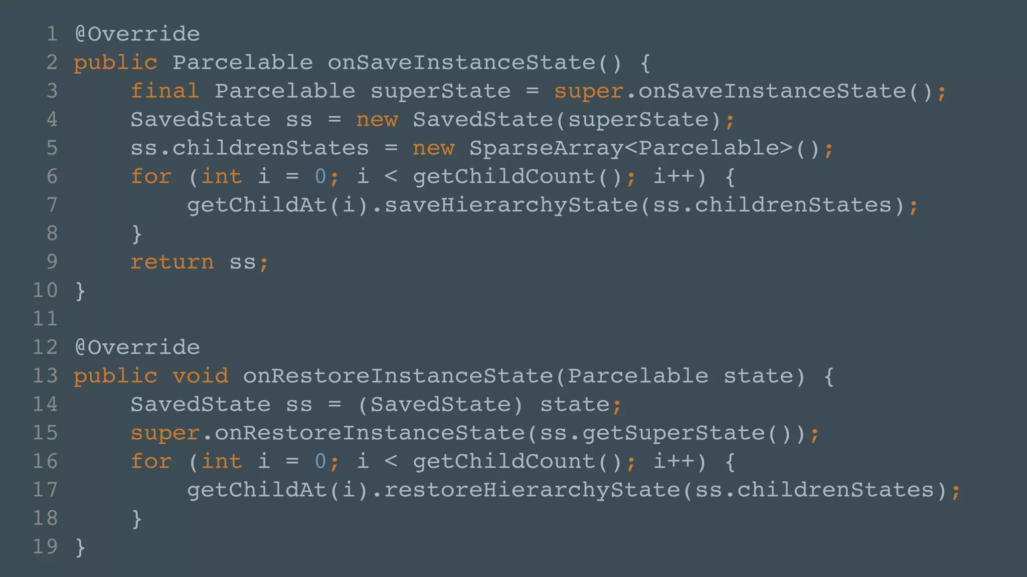 1 @Override! 
2 public Parcelable onSaveInstanceState() {! 
3 final Parcelable superState = super.onSaveInstanceState();! 
4 SavedState ss = new SavedState(superState);! 
5 ss.childrenStates = new SparseArray<Parcelable>();! 
6 for (int i = 0; i < getChildCount(); i++) {! 
7 getChildAt(i).saveHierarchyState(ss.childrenStates);! 
8 }! 
9 return ss;! 
10 }! 
11 ! 
12 @Override! 
13 public void onRestoreInstanceState(Parcelable state) {! 
14 SavedState ss = (SavedState) state;! 
15 super.onRestoreInstanceState(ss.getSuperState());! 
16 for (int i = 0; i < getChildCount(); i++) {! 
17 getChildAt(i).restoreHierarchyState(ss.childrenStates);! 
18 }! 
19 } 
 
