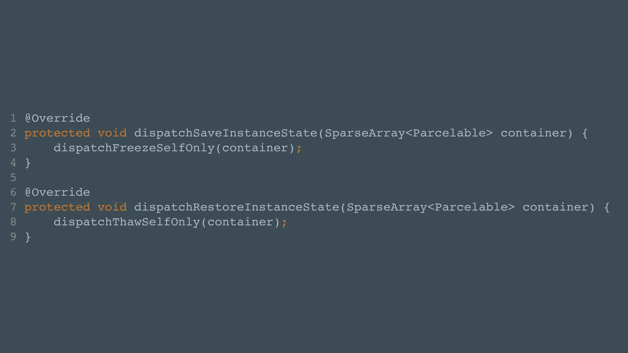 1 @Override! 
2 protected void dispatchSaveInstanceState(SparseArray<Parcelable> container) {! 
3 dispatchFreezeSelfOnly(container);! 
4 }! 
5 ! 
6 @Override! 
7 protected void dispatchRestoreInstanceState(SparseArray<Parcelable> container) {! 
8 dispatchThawSelfOnly(container);! 
9 } 
 