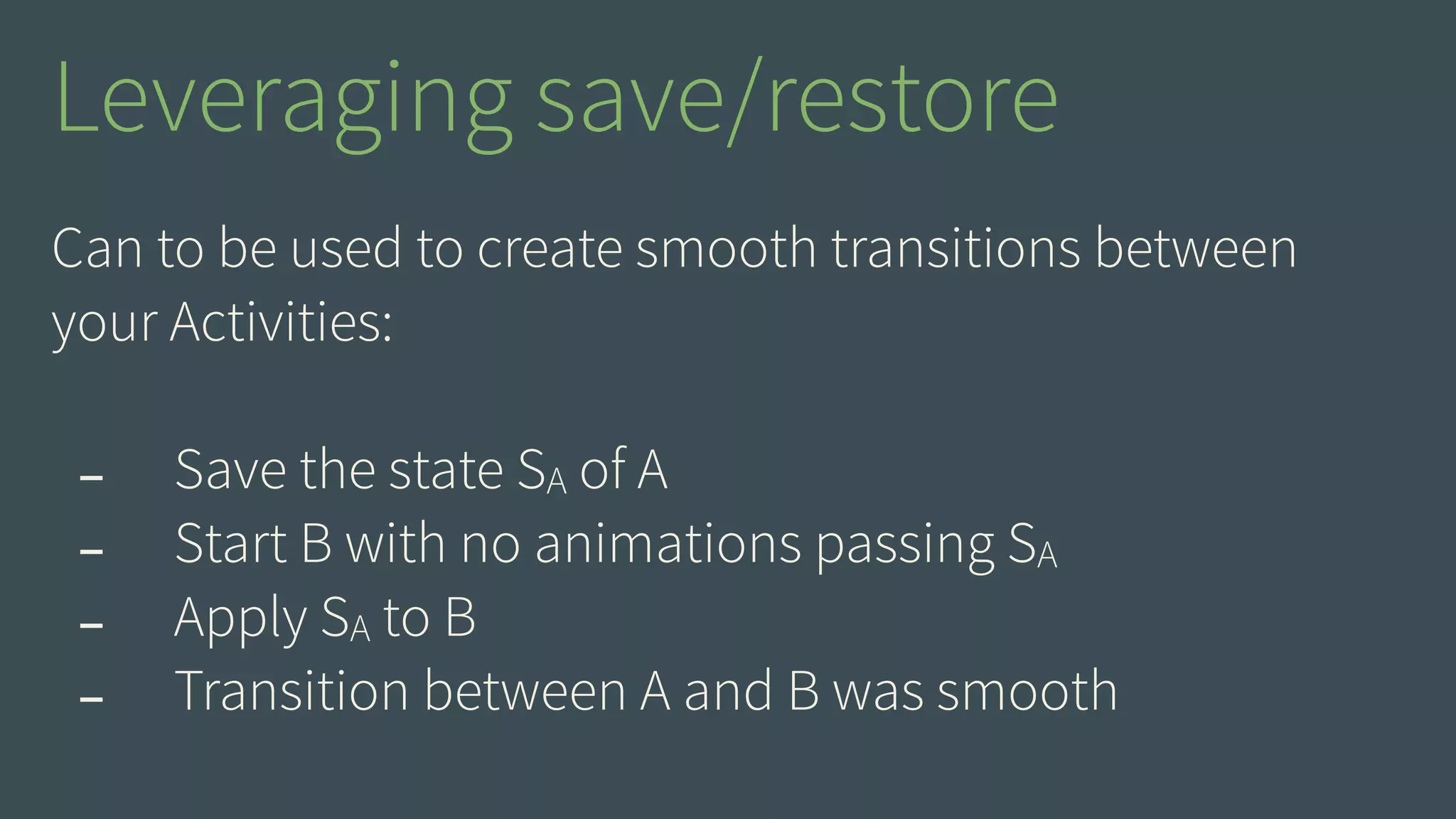 Leveraging save/restore 
Can to be used to create smooth transitions between 
your Activities: 
! 
- Save the state SA of A 
- Start B with no animations passing SA 
- Apply SA to B 
- Transition between A and B was smooth 
 