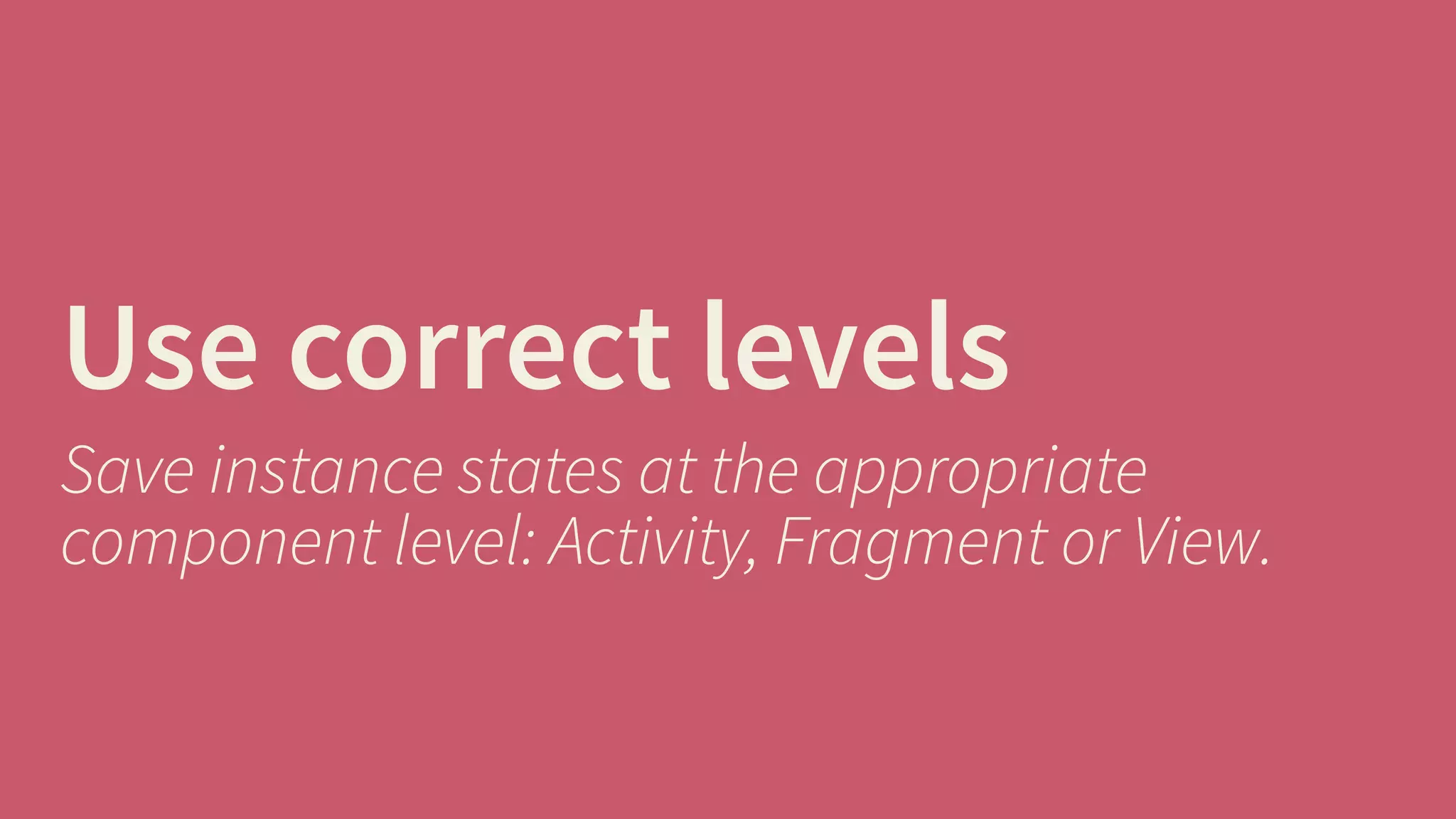 Use correct levels 
Save instance states at the appropriate 
component level: Activity, Fragment or View. 
 