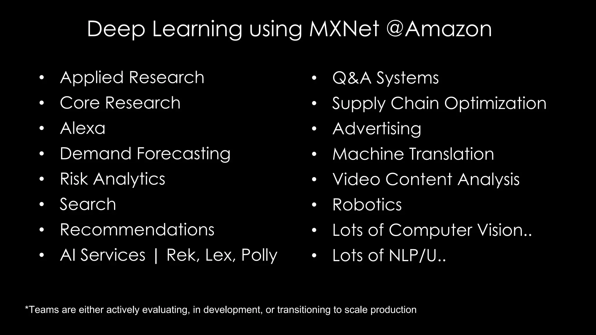 Deep Learning using MXNet @Amazon
• Applied Research
• Core Research
• Alexa
• Demand Forecasting
• Risk Analytics
• Search
• Recommendations
• AI Services | Rek, Lex, Polly
• Q&A Systems
• Supply Chain Optimization
• Advertising
• Machine Translation
• Video Content Analysis
• Robotics
• Lots of Computer Vision..
• Lots of NLP/U..
*Teams are either actively evaluating, in development, or transitioning to scale production
 