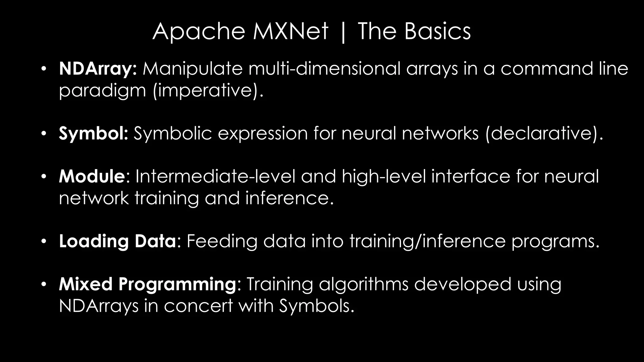 Apache MXNet | The Basics
• NDArray: Manipulate multi-dimensional arrays in a command line
paradigm (imperative).
• Symbol: Symbolic expression for neural networks (declarative).
• Module: Intermediate-level and high-level interface for neural
network training and inference.
• Loading Data: Feeding data into training/inference programs.
• Mixed Programming: Training algorithms developed using
NDArrays in concert with Symbols.
 