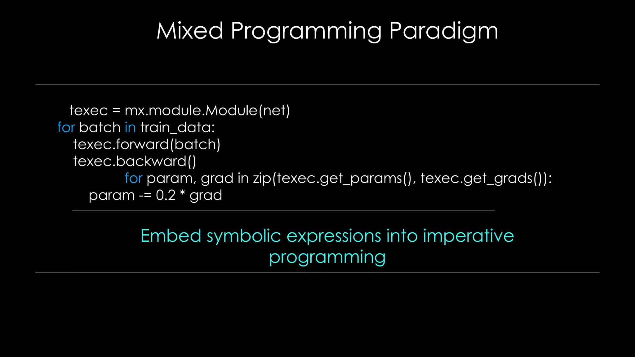 Embed symbolic expressions into imperative
programming
texec = mx.module.Module(net)
for batch in train_data:
texec.forward(batch)
texec.backward()
for param, grad in zip(texec.get_params(), texec.get_grads()):
param -= 0.2 * grad
Mixed Programming Paradigm
 