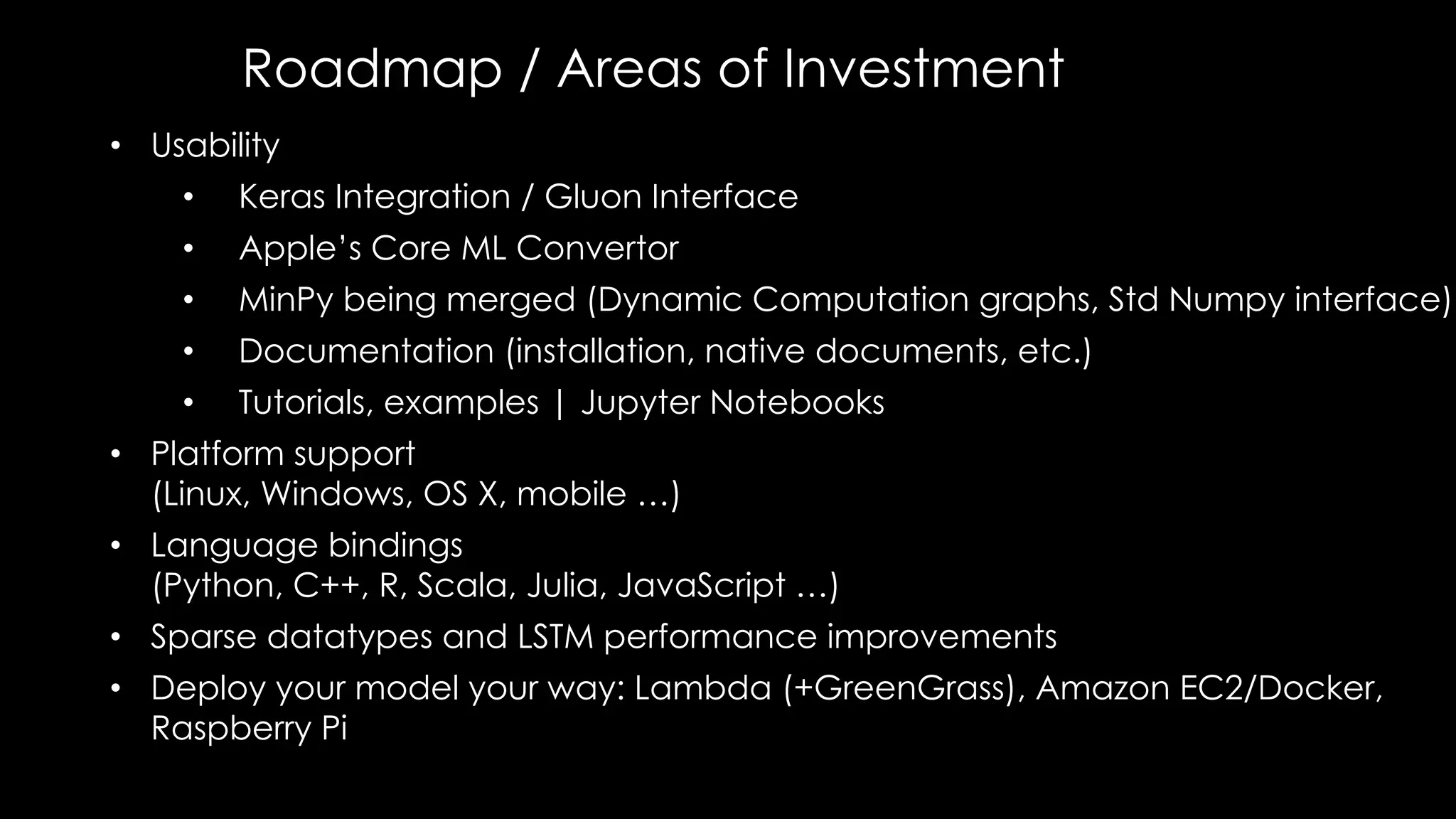 Roadmap / Areas of Investment
• Usability
• Keras Integration / Gluon Interface
• Apple’s Core ML Convertor
• MinPy being merged (Dynamic Computation graphs, Std Numpy interface)
• Documentation (installation, native documents, etc.)
• Tutorials, examples | Jupyter Notebooks
• Platform support
(Linux, Windows, OS X, mobile …)
• Language bindings
(Python, C++, R, Scala, Julia, JavaScript …)
• Sparse datatypes and LSTM performance improvements
• Deploy your model your way: Lambda (+GreenGrass), Amazon EC2/Docker,
Raspberry Pi
 