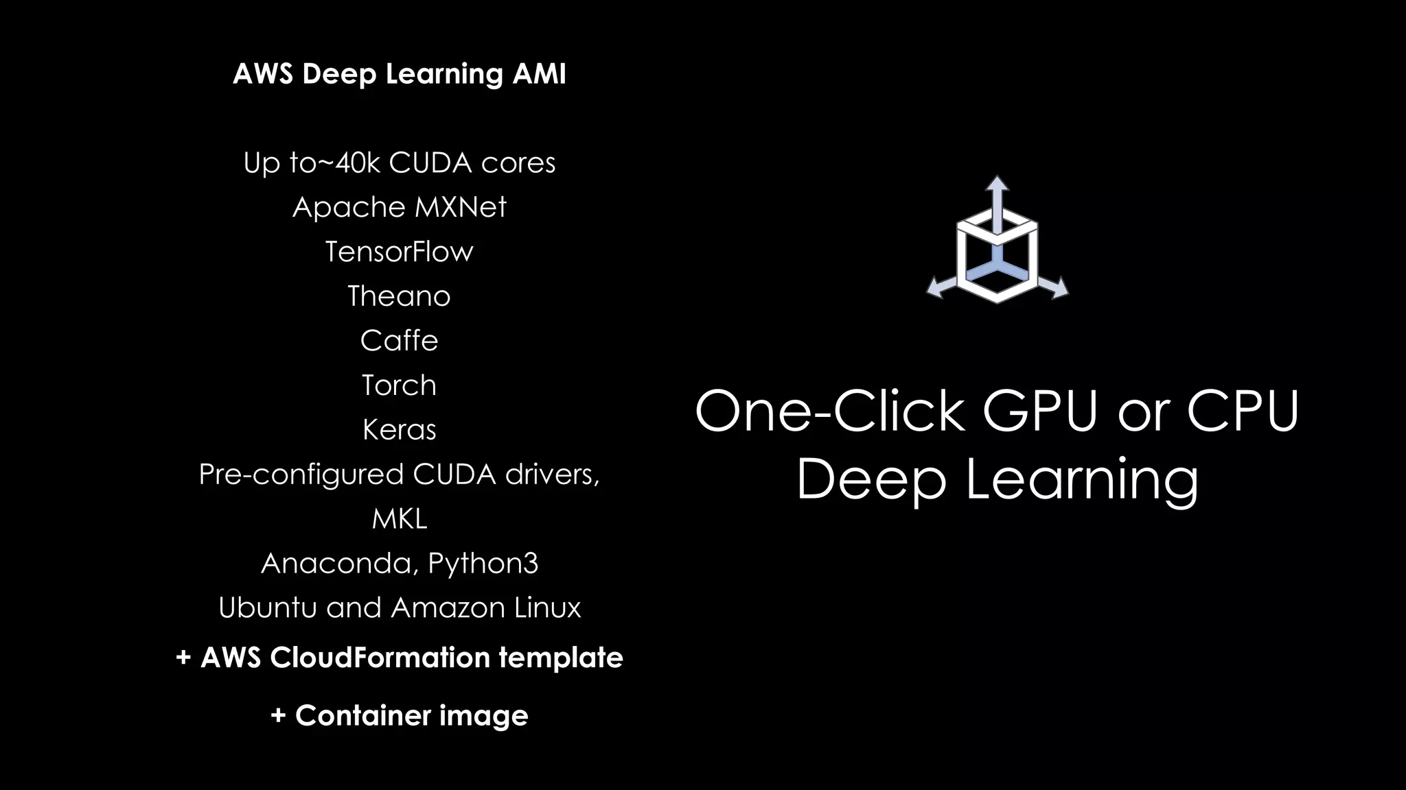 One-Click GPU or CPU
Deep Learning
AWS Deep Learning AMI
Up to~40k CUDA cores
Apache MXNet
TensorFlow
Theano
Caffe
Torch
Keras
Pre-configured CUDA drivers,
MKL
Anaconda, Python3
Ubuntu and Amazon Linux
+ AWS CloudFormation template
+ Container image
 