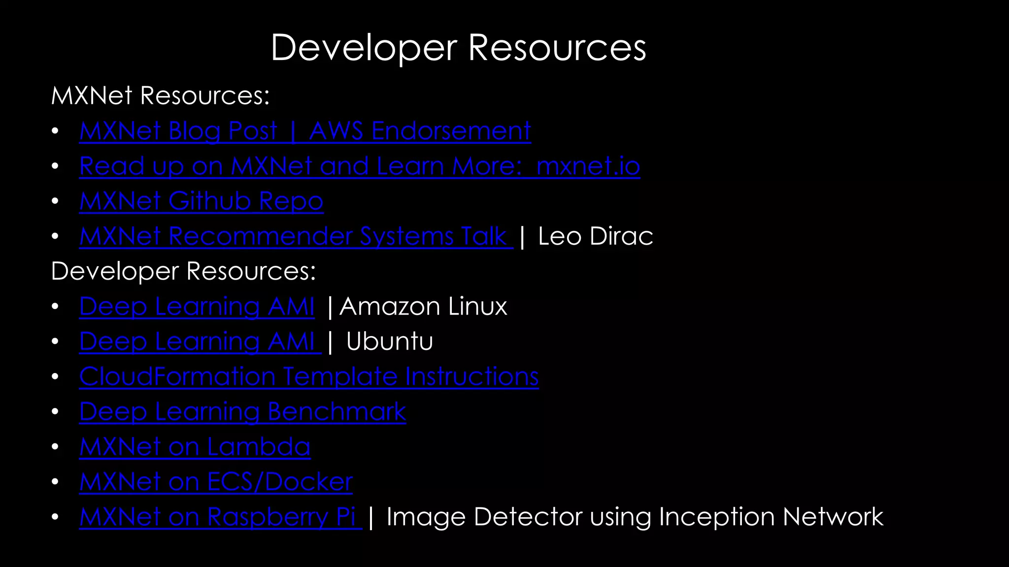 Developer Resources
MXNet Resources:
• MXNet Blog Post | AWS Endorsement
• Read up on MXNet and Learn More: mxnet.io
• MXNet Github Repo
• MXNet Recommender Systems Talk | Leo Dirac
Developer Resources:
• Deep Learning AMI |Amazon Linux
• Deep Learning AMI | Ubuntu
• CloudFormation Template Instructions
• Deep Learning Benchmark
• MXNet on Lambda
• MXNet on ECS/Docker
• MXNet on Raspberry Pi | Image Detector using Inception Network
 