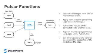 ● Consume messages from one or
more Pulsar topics.
● Apply user-supplied processing
logic to each message.
● Publish the results of the
computation to another topic.
● Support multiple programming
languages (Java, Python, Go)
● Can leverage 3rd-party libraries
to support the execution of ML
models on the edge.
Pulsar Functions
 