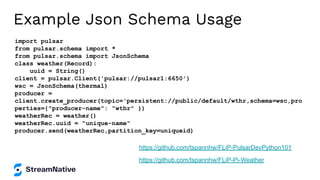 Example Json Schema Usage
import pulsar
from pulsar.schema import *
from pulsar.schema import JsonSchema
class weather(Record):
uuid = String()
client = pulsar.Client('pulsar://pulsar1:6650')
wsc = JsonSchema(thermal)
producer =
client.create_producer(topic='persistent://public/default/wthr,schema=wsc,pro
perties={"producer-name": "wthr" })
weatherRec = weather()
weatherRec.uuid = "unique-name"
producer.send(weatherRec,partition_key=uniqueid)
https://github.com/tspannhw/FLiP-Pi-Weather
https://github.com/tspannhw/FLiP-PulsarDevPython101
 