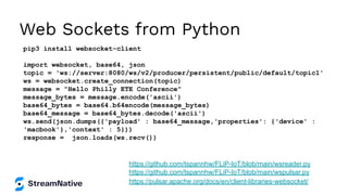 Web Sockets from Python
pip3 install websocket-client
import websocket, base64, json
topic = 'ws://server:8080/ws/v2/producer/persistent/public/default/topic1'
ws = websocket.create_connection(topic)
message = "Hello Philly ETE Conference"
message_bytes = message.encode('ascii')
base64_bytes = base64.b64encode(message_bytes)
base64_message = base64_bytes.decode('ascii')
ws.send(json.dumps({'payload' : base64_message,'properties': {'device' :
'macbook'},'context' : 5}))
response = json.loads(ws.recv())
https://pulsar.apache.org/docs/en/client-libraries-websocket/
https://github.com/tspannhw/FLiP-IoT/blob/main/wspulsar.py
https://github.com/tspannhw/FLiP-IoT/blob/main/wsreader.py
 