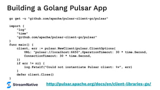 Building a Golang Pulsar App
go get -u "github.com/apache/pulsar-client-go/pulsar"
import (
"log"
"time"
"github.com/apache/pulsar-client-go/pulsar"
)
func main() {
client, err := pulsar.NewClient(pulsar.ClientOptions{
URL: "pulsar://localhost:6650",OperationTimeout: 30 * time.Second,
ConnectionTimeout: 30 * time.Second,
})
if err != nil {
log.Fatalf("Could not instantiate Pulsar client: %v", err)
}
defer client.Close()
}
http://pulsar.apache.org/docs/en/client-libraries-go/
 