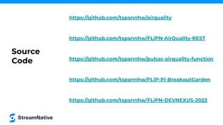 https://github.com/tspannhw/airquality
https://github.com/tspannhw/FLiPN-AirQuality-REST
https://github.com/tspannhw/pulsar-airquality-function
https://github.com/tspannhw/FLiPN-DEVNEXUS-2022
https://github.com/tspannhw/FLiP-Pi-BreakoutGarden
Source
Code
 