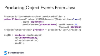 Producing Object Events From Java
ProducerBuilder<Observation> producerBuilder =
pulsarClient.newProducer(JSONSchema.of(Observation.class))
.topic(topicName)
.producerName(producerName).sendTimeout(60,
TimeUnit.SECONDS);
Producer<Observation> producer = producerBuilder.create();
msgID = producer.newMessage()
.key(someUniqueKey)
.value(observation)
.send();
 