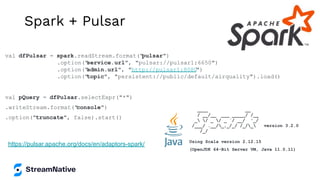 Spark + Pulsar
https://pulsar.apache.org/docs/en/adaptors-spark/
val dfPulsar = spark.readStream.format("
pulsar")
.option("
service.url", "pulsar://pulsar1:6650")
.option("
admin.url", "http://pulsar1:8080
")
.option("
topic", "persistent://public/default/airquality").load()
val pQuery = dfPulsar.selectExpr("*")
.writeStream.format("
console")
.option("truncate", false).start()
____ __
/ __/__ ___ _____/ /__
_ / _ / _ `/ __/ '_/
/___/ .__/_,_/_/ /_/_ version 3.2.0
/_/
Using Scala version 2.12.15
(OpenJDK 64-Bit Server VM, Java 11.0.11)
 