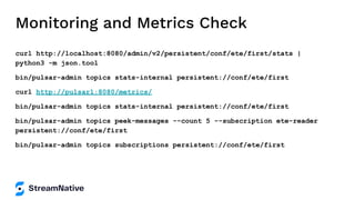 Monitoring and Metrics Check
curl http://localhost:8080/admin/v2/persistent/conf/ete/first/stats |
python3 -m json.tool
bin/pulsar-admin topics stats-internal persistent://conf/ete/first
curl http://pulsar1:8080/metrics/
bin/pulsar-admin topics stats-internal persistent://conf/ete/first
bin/pulsar-admin topics peek-messages --count 5 --subscription ete-reader
persistent://conf/ete/first
bin/pulsar-admin topics subscriptions persistent://conf/ete/first
 