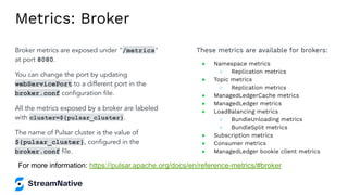Metrics: Broker
Broker metrics are exposed under "/metrics"
at port 8080.
You can change the port by updating
webServicePort to a different port in the
broker.conf conﬁguration ﬁle.
All the metrics exposed by a broker are labeled
with cluster=${pulsar_cluster}.
The name of Pulsar cluster is the value of
${pulsar_cluster}, conﬁgured in the
broker.conf ﬁle.
These metrics are available for brokers:
● Namespace metrics
○ Replication metrics
● Topic metrics
○ Replication metrics
● ManagedLedgerCache metrics
● ManagedLedger metrics
● LoadBalancing metrics
○ BundleUnloading metrics
○ BundleSplit metrics
● Subscription metrics
● Consumer metrics
● ManagedLedger bookie client metrics
For more information: https://pulsar.apache.org/docs/en/reference-metrics/#broker
 