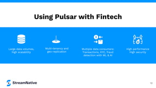 Using Pulsar with Fintech
10
High performance
High security
Multiple data consumers:
Transactions, KYC, fraud
detection with ML & AI
Large data volumes,
high scalability
Multi-tenancy and
geo-replication
 