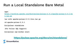 Run a Local Standalone Bare Metal
wget
https://archive.apache.org/dist/pulsar/pulsar-2.9.1/apache-pulsar-2.9.1-bi
n.tar.gz
tar xvfz apache-pulsar-2.9.1-bin.tar.gz
cd apache-pulsar-2.9.1
bin/pulsar standalone
(For Pulsar SQL Support)
bin/pulsar sql-worker start
https://pulsar.apache.org/docs/en/standalone/
 