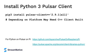 Install Python 3 Pulsar Client
pip3 install pulsar-client=='2.9.1[all]'
# Depending on Platform May Need C++ Client Built
For Python on Pulsar on Pi https://github.com/tspannhw/PulsarOnRaspberryPi
https://pulsar.apache.org/docs/en/client-libraries-python/
 