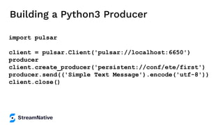 Building a Python3 Producer
import pulsar
client = pulsar.Client('pulsar://localhost:6650')
producer
client.create_producer('persistent://conf/ete/first')
producer.send(('Simple Text Message').encode('utf-8'))
client.close()
 