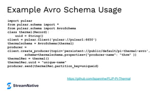 Example Avro Schema Usage
import pulsar
from pulsar.schema import *
from pulsar.schema import AvroSchema
class thermal(Record):
uuid = String()
client = pulsar.Client('pulsar://pulsar1:6650')
thermalschema = AvroSchema(thermal)
producer =
client.create_producer(topic='persistent://public/default/pi-thermal-avro',
schema=thermalschema,properties={"producer-name": "thrm" })
thermalRec = thermal()
thermalRec.uuid = "unique-name"
producer.send(thermalRec,partition_key=uniqueid)
https://github.com/tspannhw/FLiP-Pi-Thermal
 