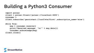 Building a Python3 Consumer
import pulsar
client = pulsar.Client('pulsar://localhost:6650')
consumer =
client.subscribe('persistent://conf/ete/first',subscription_name='mine')
while True:
msg = consumer.receive()
print("Received message: '%s'" % msg.data())
consumer.acknowledge(msg)
client.close()
 