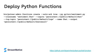 Deploy Python Functions
bin/pulsar-admin functions create --auto-ack true --py py/src/sentiment.py
--classname "sentiment.Chat" --inputs "persistent://public/default/chat"
--log-topic "persistent://public/default/logs" --name Chat --output
"persistent://public/default/chatresult"
https://github.com/tspannhw/pulsar-pychat-function
 