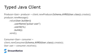 Typed Java Client
Producer<User> producer = client.newProducer(Schema.AVRO(User.class)).create();
producer.newMessage()
.value(User.builder()
.userName("pulsar-user")
.userId(1L)
.build())
.send();
Consumer<User> consumer =
client.newConsumer(Schema.AVRO(User.class)).create();
User user = consumer.receive();
 