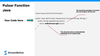 import java.util.function.Function;
public class MyFunction implements Function<String, String> {
public String apply(String input) {
return doBusinessLogic(input);
}
}
Your Code Here
Pulsar Function
Java
 
