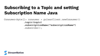 Subscribing to a Topic and setting
Subscription Name Java
Consumer<byte[]> consumer = pulsarClient.newConsumer()
.topic(topic)
.subscriptionName(“subscriptionName")
.subscribe();
 