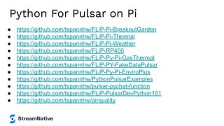Python For Pulsar on Pi
● https://github.com/tspannhw/FLiP-Pi-BreakoutGarden
● https://github.com/tspannhw/FLiP-Pi-Thermal
● https://github.com/tspannhw/FLiP-Pi-Weather
● https://github.com/tspannhw/FLiP-RP400
● https://github.com/tspannhw/FLiP-Py-Pi-GasThermal
● https://github.com/tspannhw/FLiP-PY-FakeDataPulsar
● https://github.com/tspannhw/FLiP-Py-Pi-EnviroPlus
● https://github.com/tspannhw/PythonPulsarExamples
● https://github.com/tspannhw/pulsar-pychat-function
● https://github.com/tspannhw/FLiP-PulsarDevPython101
● https://github.com/tspannhw/airquality
 