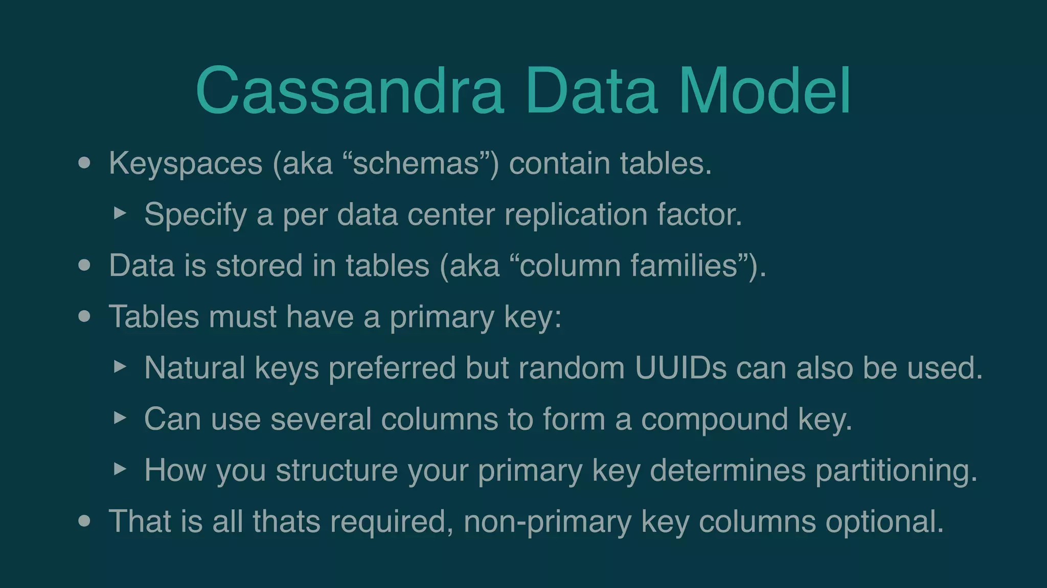 Cassandra Data Model
• Keyspaces (aka “schemas”) contain tables.
‣ Specify a per data center replication factor.
• Data is stored in tables (aka “column families”).
• Tables must have a primary key:
‣ Natural keys preferred but random UUIDs can also be used.
‣ Can use several columns to form a compound key.
‣ How you structure your primary key determines partitioning.
• That is all thats required, non-primary key columns optional.
 